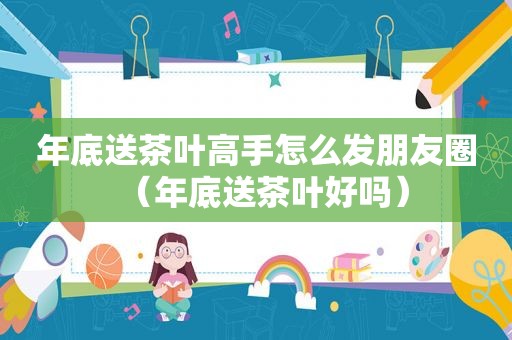 年底送茶叶高手怎么发朋友圈（年底送茶叶好吗）