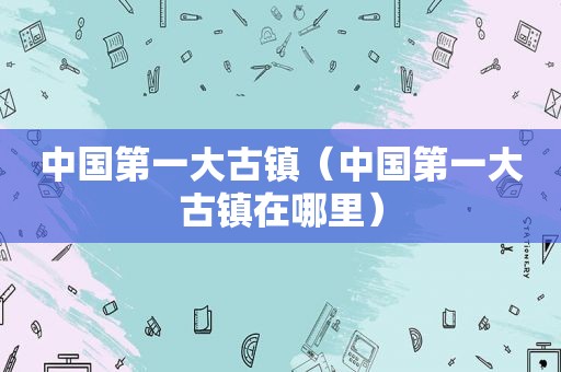 中国第一大古镇（中国第一大古镇在哪里）