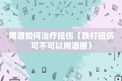 用酒如何治疗扭伤（跌打扭伤可不可以用酒擦）