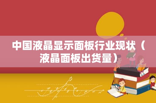 中国液晶显示面板行业现状（液晶面板出货量）