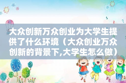 大众创新万众创业为大学生提供了什么环境（大众创业万众创新的背景下,大学生怎么做）