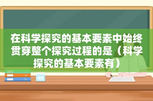 在科学探究的基本要素中始终贯穿整个探究过程的是（科学探究的基本要素有）