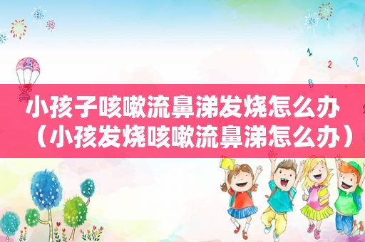 小孩子咳嗽流鼻涕发烧怎么办（小孩发烧咳嗽流鼻涕怎么办）