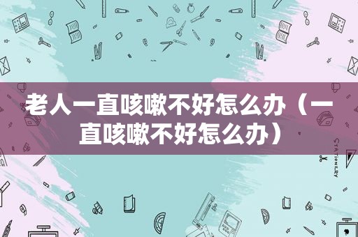 老人一直咳嗽不好怎么办（一直咳嗽不好怎么办）