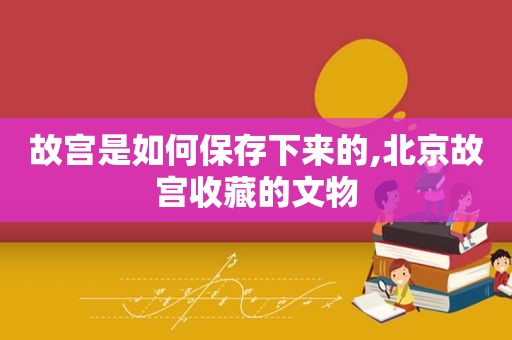 故宫是如何保存下来的,北京故宫收藏的文物
