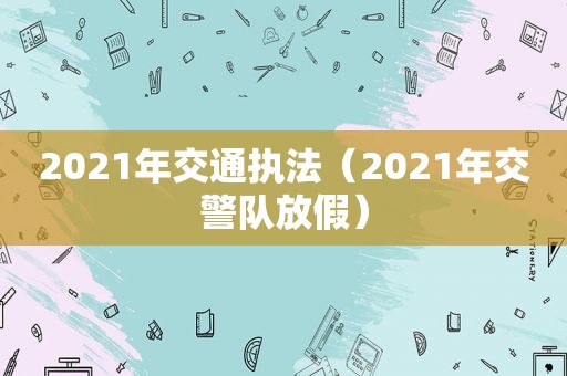 2021年交通执法（2021年交警队放假）