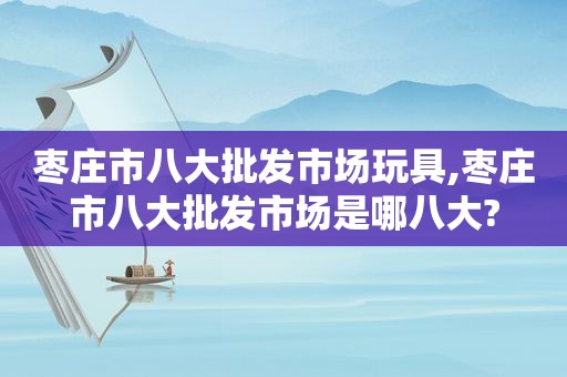 枣庄市八大批发市场玩具,枣庄市八大批发市场是哪八大?