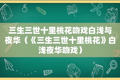 三生三世十里桃花吻戏白浅与夜华（《三生三世十里桃花》白浅夜华吻戏）
