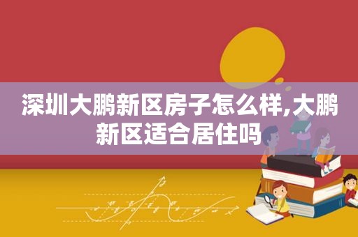 深圳大鹏新区房子怎么样,大鹏新区适合居住吗