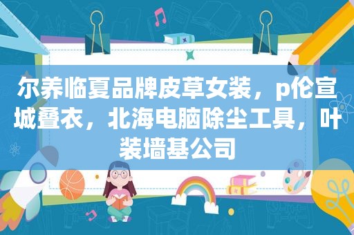尔养临夏品牌皮草女装，p伦宣城叠衣，北海电脑除尘工具，叶装墙基公司