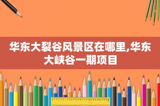 华东大裂谷风景区在哪里,华东大峡谷一期项目