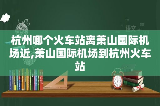 杭州哪个火车站离萧山国际机场近,萧山国际机场到杭州火车站
