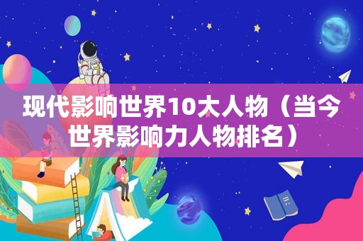 现代影响世界10大人物（当今世界影响力人物排名）