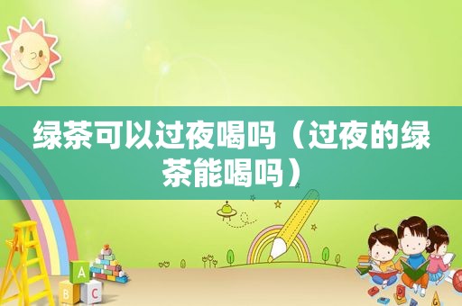 绿茶可以过夜喝吗（过夜的绿茶能喝吗）