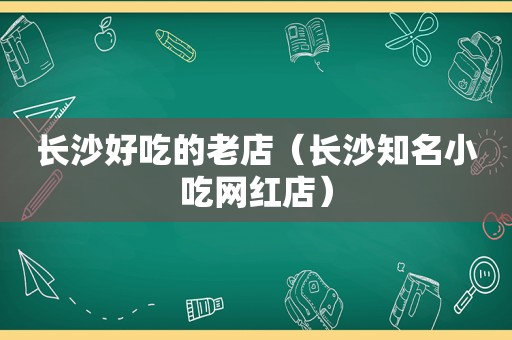 长沙好吃的老店（长沙知名小吃网红店）