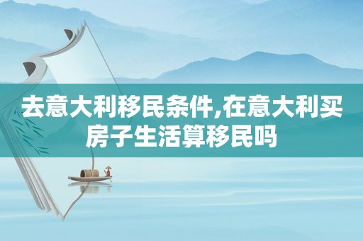 去意大利移民条件,在意大利买房子生活算移民吗