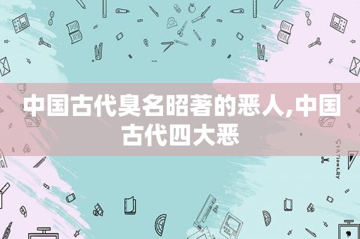 中国古代臭名昭著的恶人,中国古代四大恶