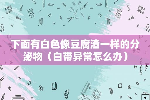 下面有白色像豆腐渣一样的分泌物（白带异常怎么办）