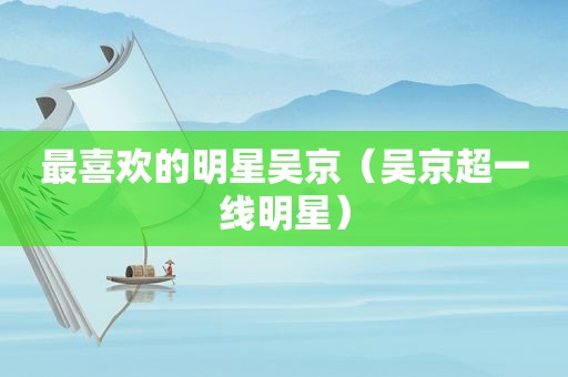 最喜欢的明星吴京（吴京超一线明星）