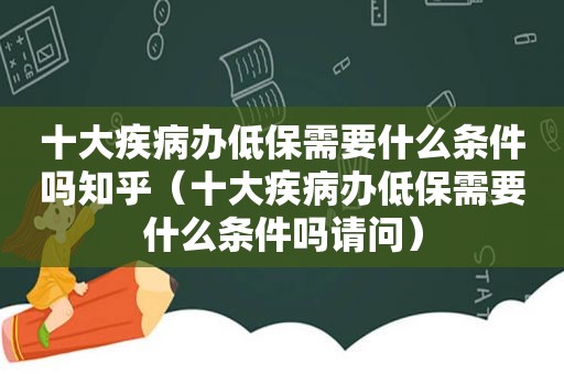 十大疾病办低保需要什么条件吗知乎（十大疾病办低保需要什么条件吗请问）