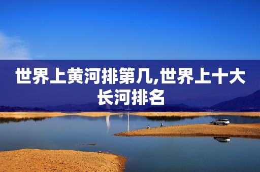 世界上黄河排第几,世界上十大长河排名
