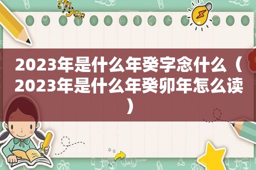 2023年是什么年癸字念什么（2023年是什么年癸卯年怎么读）