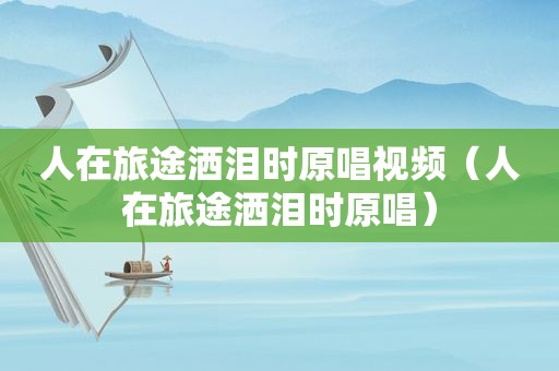 人在旅途洒泪时原唱视频（人在旅途洒泪时原唱）
