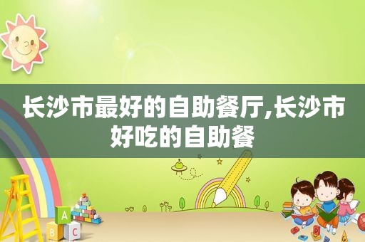 长沙市最好的自助餐厅,长沙市好吃的自助餐