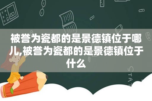 被誉为瓷都的是景德镇位于哪儿,被誉为瓷都的是景德镇位于什么
