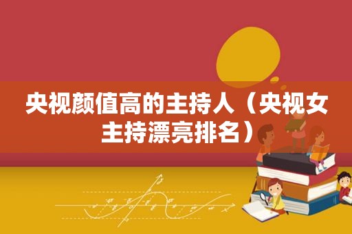 央视颜值高的主持人（央视女主持漂亮排名）