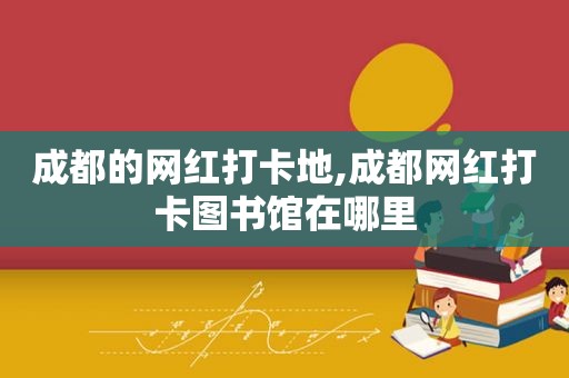 成都的网红打卡地,成都网红打卡图书馆在哪里