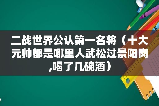 二战世界公认第一名将（十大元帅都是哪里人武松过景阳岗,喝了几碗酒）