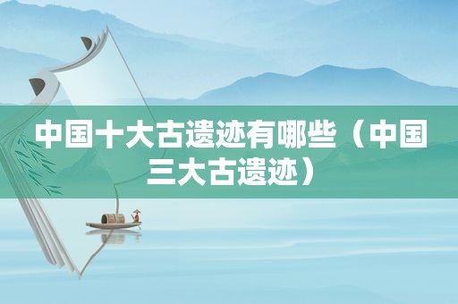 中国十大古遗迹有哪些（中国三大古遗迹）