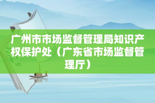 广州市市场监督管理局知识产权保护处（广东省市场监督管理厅）