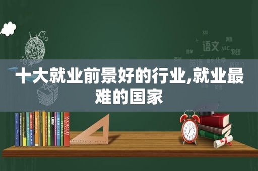 十大就业前景好的行业,就业最难的国家