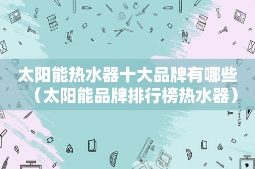 太阳能热水器十大品牌有哪些（太阳能品牌排行榜热水器）