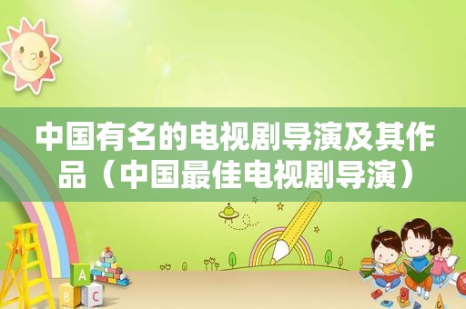 中国有名的电视剧导演及其作品（中国最佳电视剧导演）