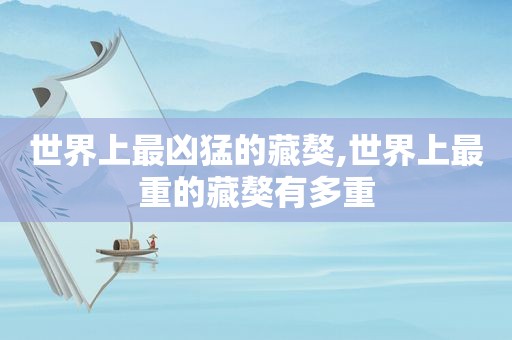 世界上最凶猛的藏獒,世界上最重的藏獒有多重