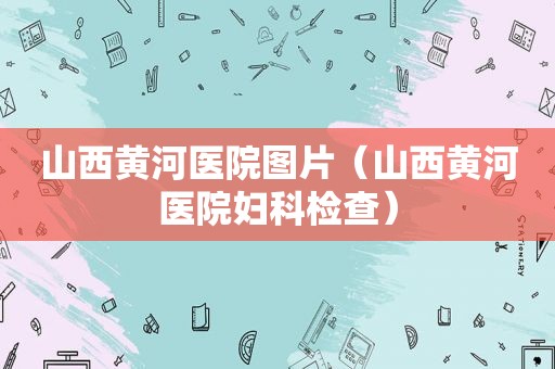 山西黄河医院图片（山西黄河医院妇科检查）