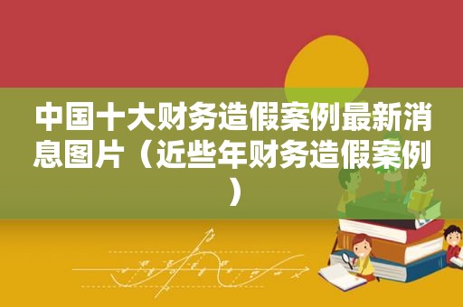 中国十大财务造假案例最新消息图片（近些年财务造假案例）