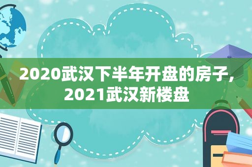 2020武汉下半年开盘的房子,2021武汉新楼盘