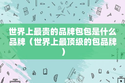 世界上最贵的品牌包包是什么品牌（世界上最顶级的包品牌）