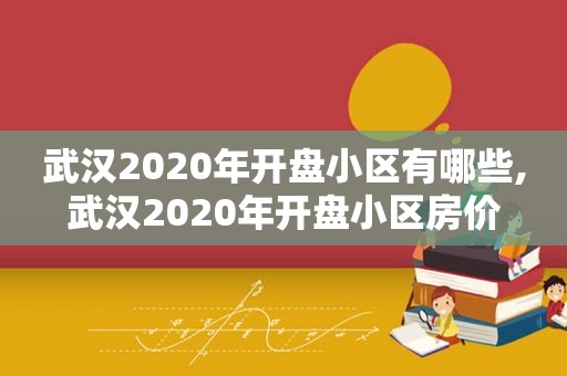 武汉2020年开盘小区有哪些,武汉2020年开盘小区房价