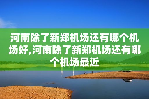 河南除了新郑机场还有哪个机场好,河南除了新郑机场还有哪个机场最近