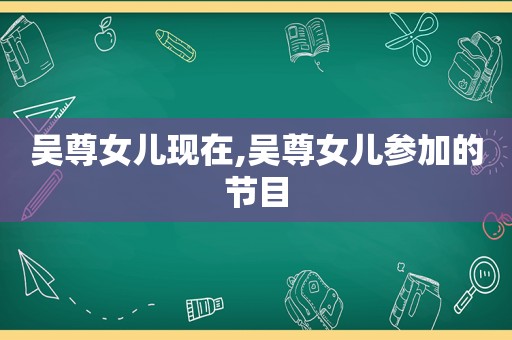 吴尊女儿现在,吴尊女儿参加的节目