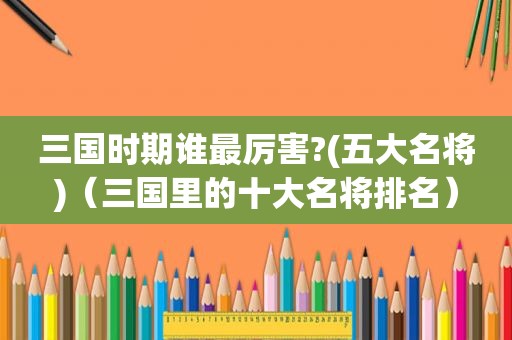 三国时期谁最厉害?(五大名将)（三国里的十大名将排名）