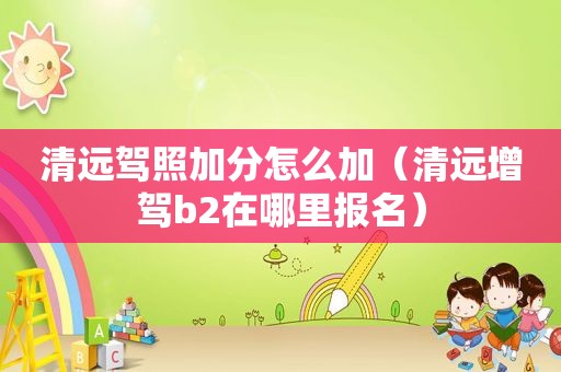 清远驾照加分怎么加（清远增驾b2在哪里报名）