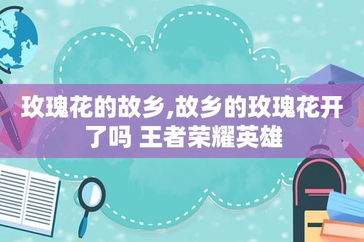玫瑰花的故乡,故乡的玫瑰花开了吗 王者荣耀英雄