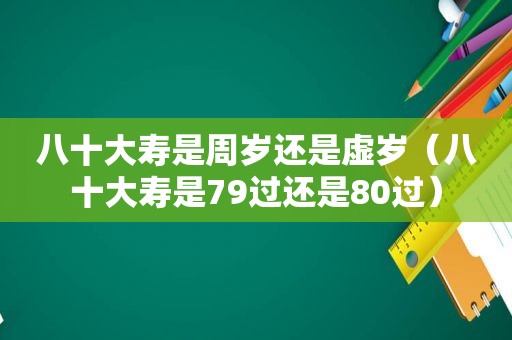 八十大寿是周岁还是虚岁（八十大寿是79过还是80过）