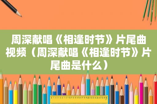 周深献唱《相逢时节》片尾曲视频（周深献唱《相逢时节》片尾曲是什么）